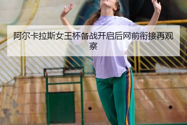 阿尔卡拉斯女王杯备战开启后网前衔接再观察